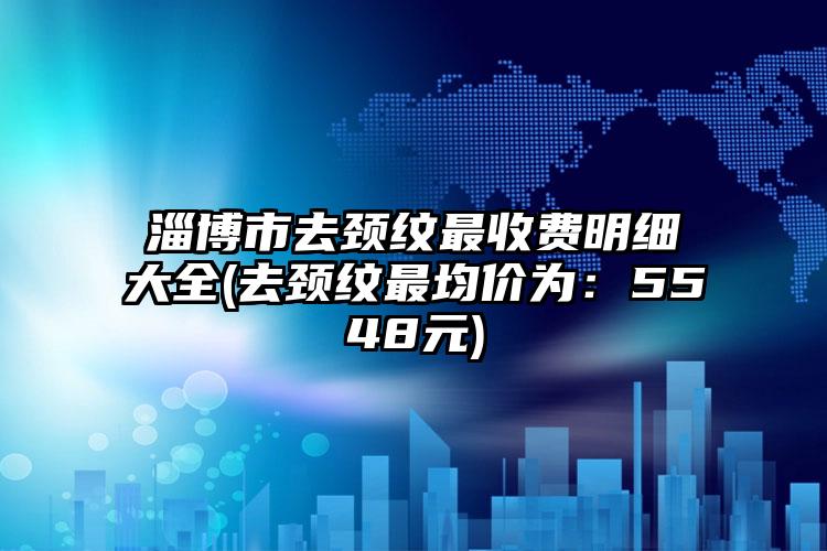 淄博市去颈纹最收费明细大全(去颈纹最均价为：5548元)