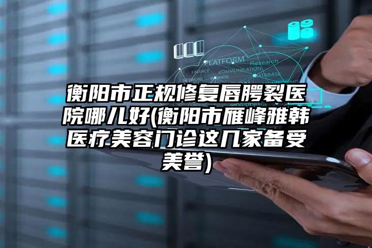 衡阳市正规修复唇腭裂医院哪儿好(衡阳市雁峰雅韩医疗美容门诊这几家备受美誉)