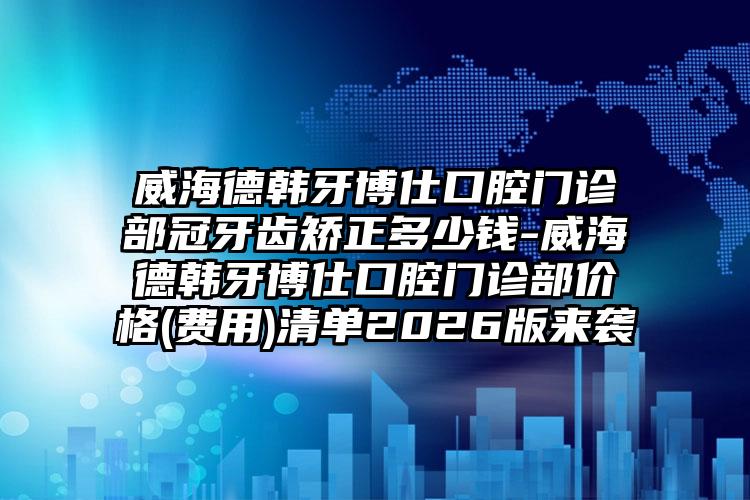 威海德韩牙博仕口腔门诊部冠牙齿矫正多少钱-威海德韩牙博仕口腔门诊部价格(费用)清单2026版来袭