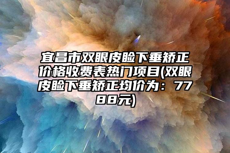 宜昌市双眼皮睑下垂矫正价格收费表热门项目(双眼皮睑下垂矫正均价为：7788元)