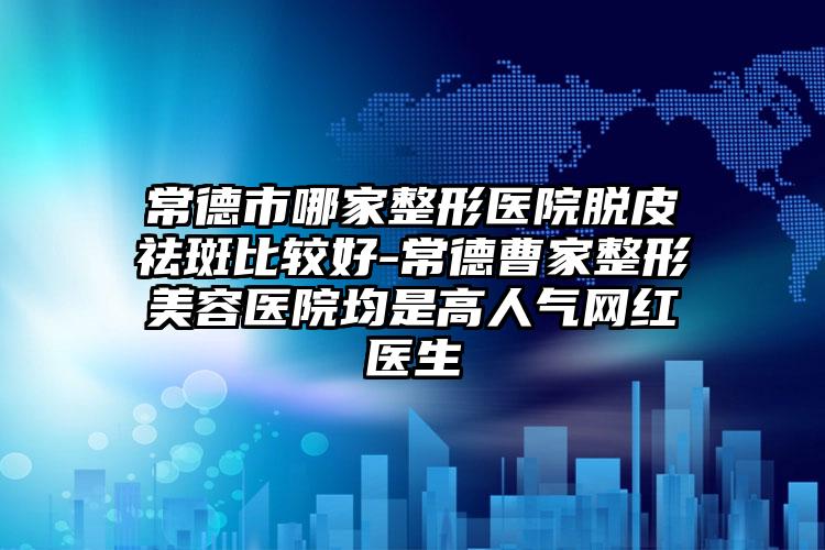 常德市哪家整形医院脱皮祛斑比较好-常德曹家整形美容医院均是高人气网红医生