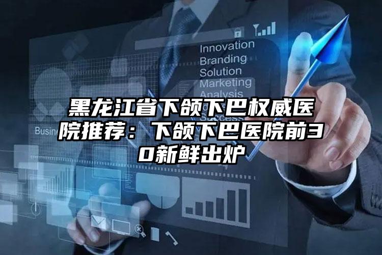 黑龙江省下颌下巴权威医院推荐：下颌下巴医院前30新鲜出炉