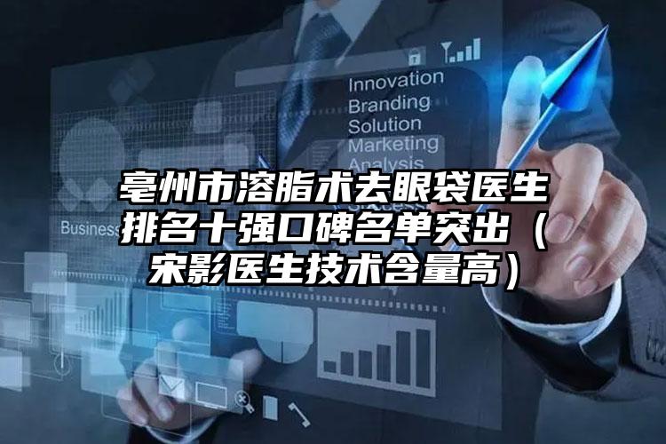 亳州市溶脂术去眼袋医生排名十强口碑名单突出（宋影医生技术含量高）