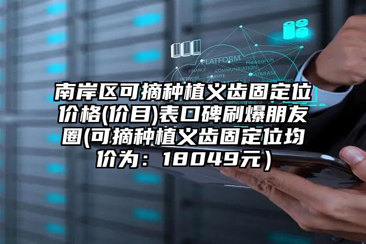 南岸区可摘种植义齿固定位价格(价目)表口碑刷爆朋友圈(可摘种植义齿固定位均价为：18049元）