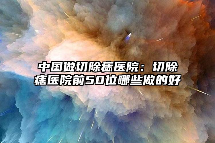 中国做切除痣医院：切除痣医院前50位哪些做的好