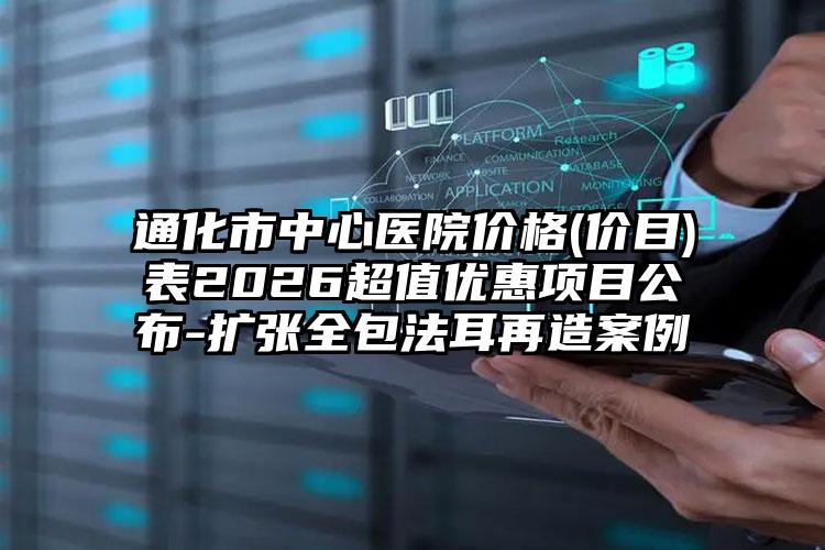 通化市中心医院价格(价目)表2026超值优惠项目公布-扩张全包法耳再造案例