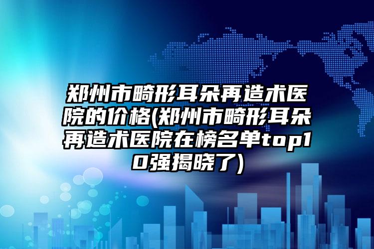郑州市畸形耳朵再造术医院的价格(郑州市畸形耳朵再造术医院在榜名单top10强揭晓了)