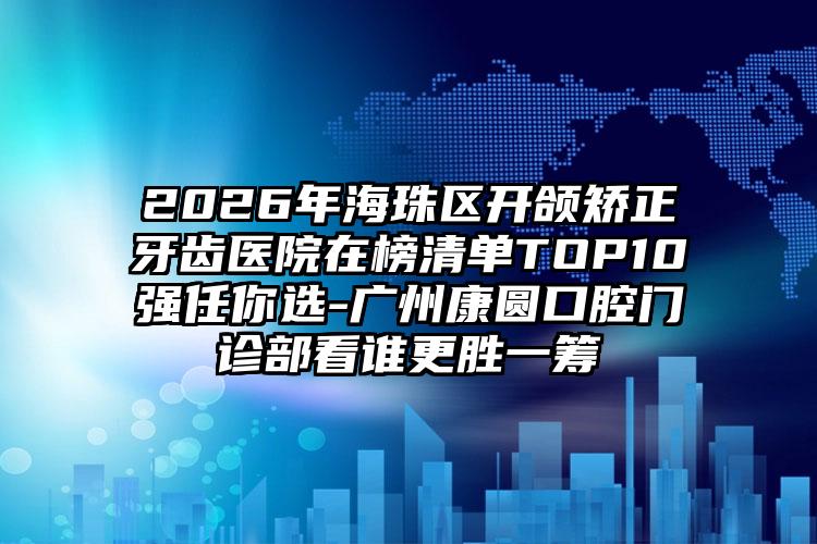 2026年海珠区开颌矫正牙齿医院在榜清单TOP10强任你选-广州康圆口腔门诊部看谁更胜一筹