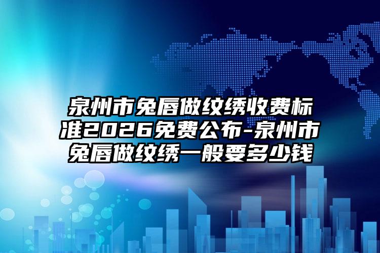 泉州市兔唇做纹绣收费标准2026免费公布-泉州市兔唇做纹绣一般要多少钱