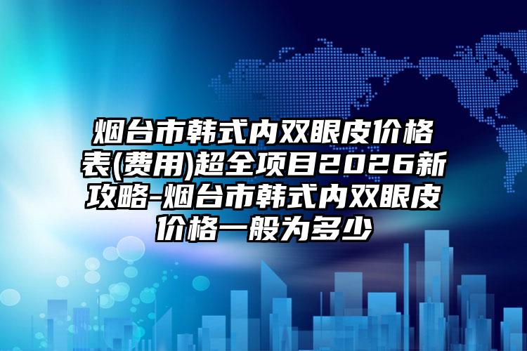 烟台市韩式内双眼皮价格表(费用)超全项目2026新攻略-烟台市韩式内双眼皮价格一般为多少