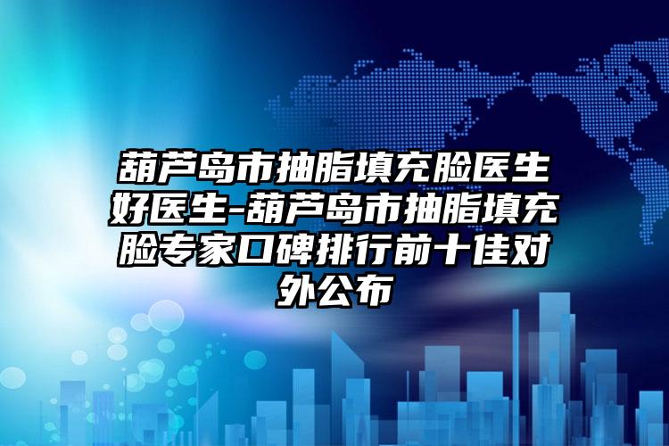 葫芦岛市抽脂填充脸医生好医生-葫芦岛市抽脂填充脸专家口碑排行前十佳对外公布