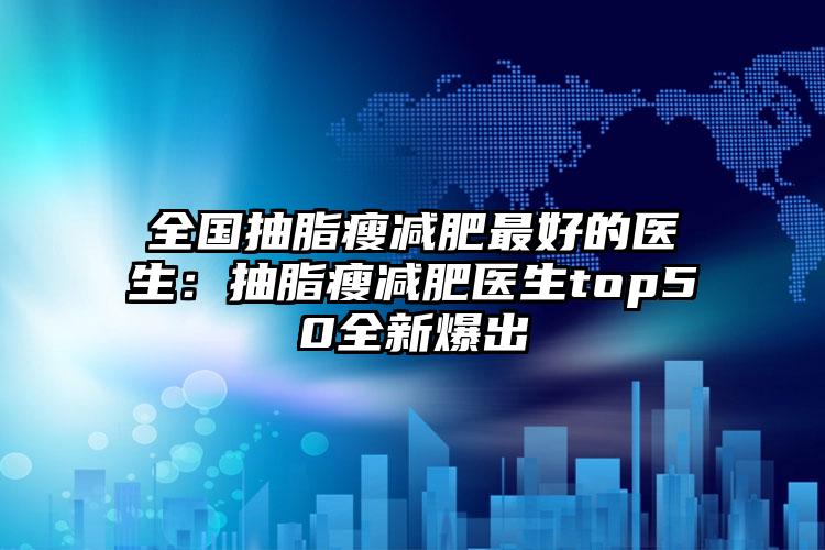 全国抽脂瘦减肥最好的医生：抽脂瘦减肥医生top50全新爆出