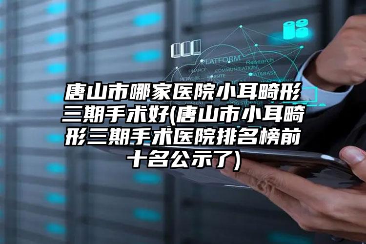 唐山市哪家医院小耳畸形三期手术好(唐山市小耳畸形三期手术医院排名榜前十名公示了)