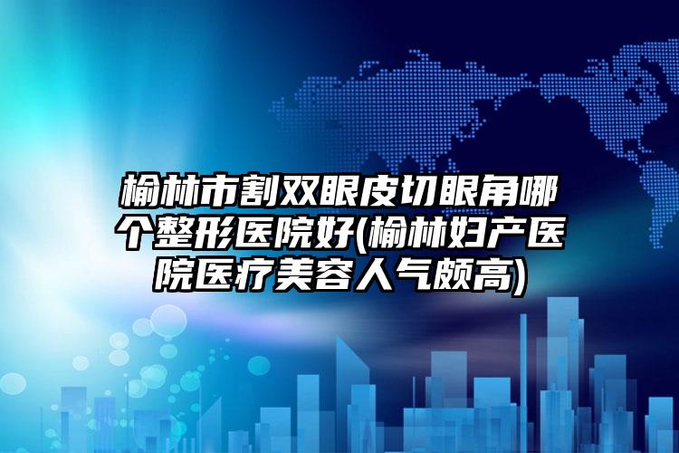 榆林市割双眼皮切眼角哪个整形医院好(榆林妇产医院医疗美容人气颇高)