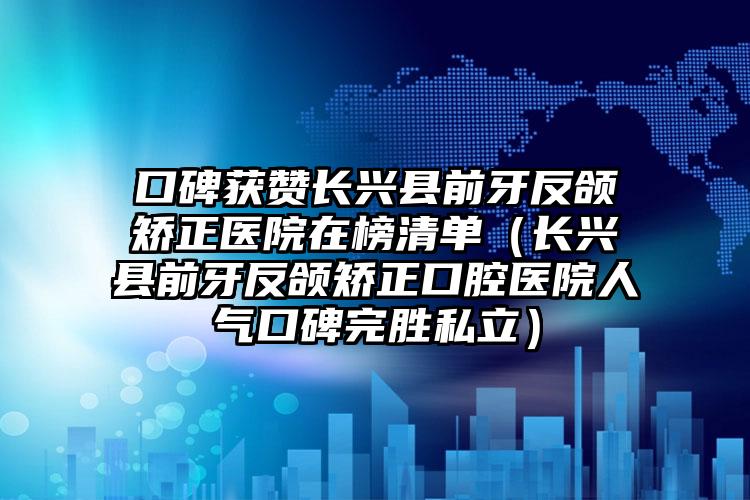 口碑获赞长兴县前牙反颌矫正医院在榜清单（长兴县前牙反颌矫正口腔医院人气口碑完胜私立）
