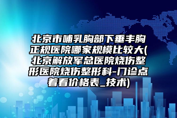北京市哺乳胸部下垂丰胸正规医院哪家规模比较大(北京解放军总医院烧伤整形医院烧伤整形科-门诊点着看价格表_技术)