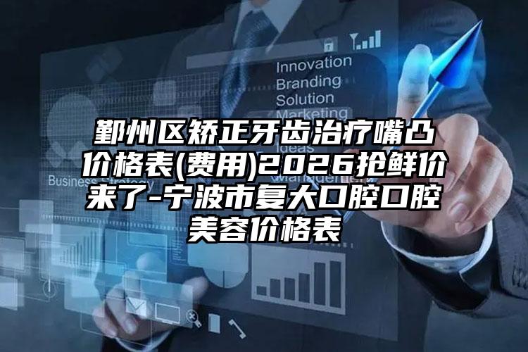 鄞州区矫正牙齿治疗嘴凸价格表(费用)2026抢鲜价来了-宁波市复大口腔口腔美容价格表