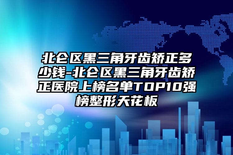 北仑区黑三角牙齿矫正多少钱-北仑区黑三角牙齿矫正医院上榜名单TOP10强榜整形天花板