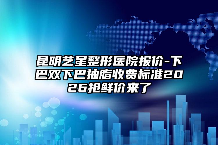 昆明艺星整形医院报价-下巴双下巴抽脂收费标准2026抢鲜价来了