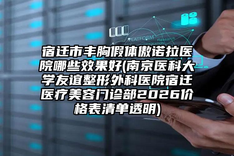 宿迁市丰胸假体傲诺拉医院哪些效果好(南京医科大学友谊整形外科医院宿迁医疗美容门诊部2026价格表清单透明)