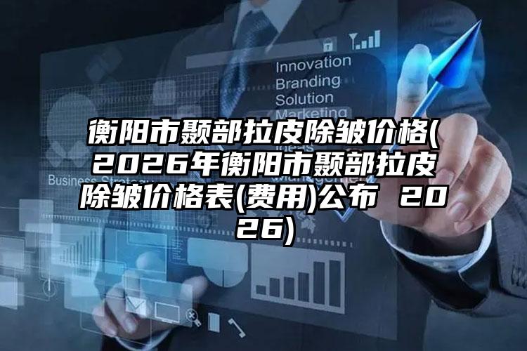 衡阳市颞部拉皮除皱价格(2026年衡阳市颞部拉皮除皱价格表(费用)公布 2026)