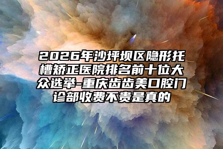 2026年沙坪坝区隐形托槽矫正医院排名前十位大众选举-重庆齿齿美口腔门诊部收费不贵是真的