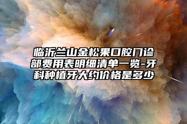临沂兰山金松果口腔门诊部费用表明细清单一览-牙科种植牙大约价格是多少
