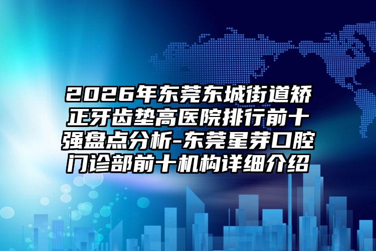 2026年东莞东城街道矫正牙齿垫高医院排行前十强盘点分析-东莞星芽口腔门诊部前十机构详细介绍