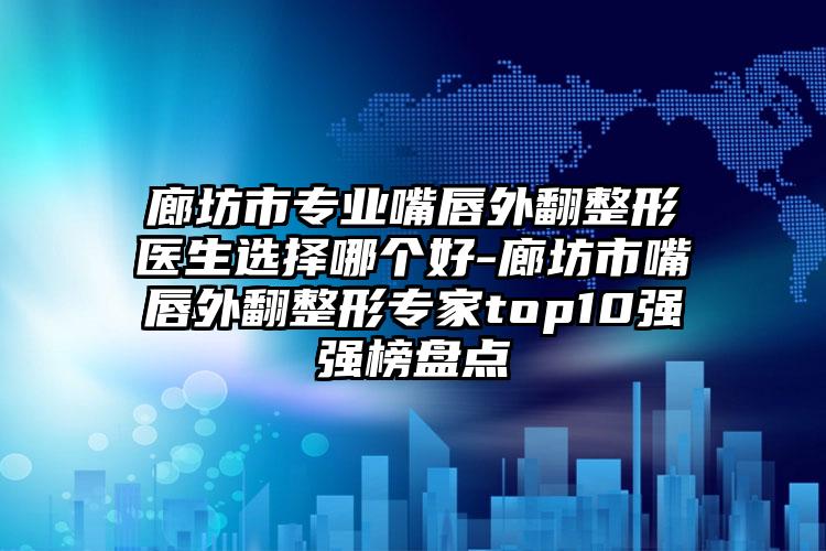廊坊市专业嘴唇外翻整形医生选择哪个好-廊坊市嘴唇外翻整形专家top10强强榜盘点