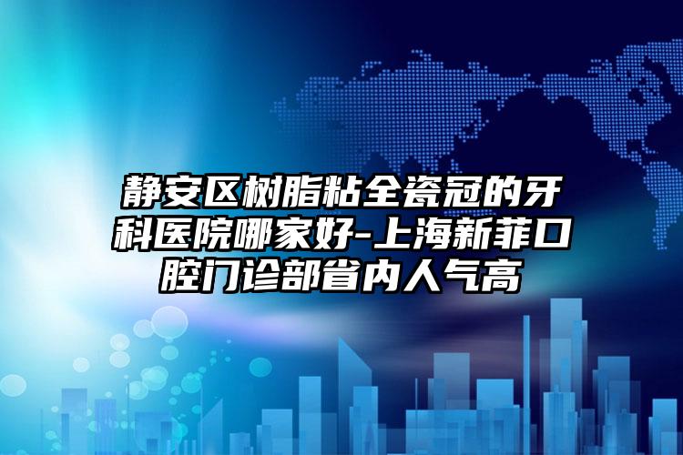 静安区树脂粘全瓷冠的牙科医院哪家好-上海新菲口腔门诊部省内人气高