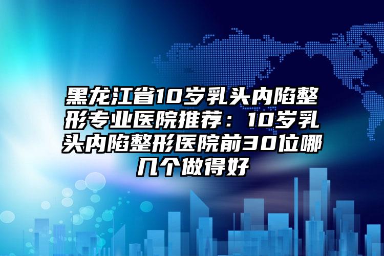 黑龙江省10岁乳头内陷整形专业医院推荐：10岁乳头内陷整形医院前30位哪几个做得好