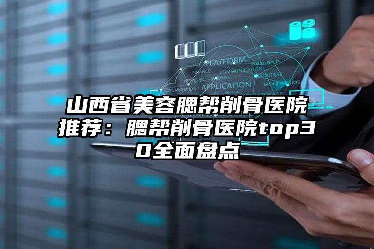 山西省美容腮帮削骨医院推荐：腮帮削骨医院top30全面盘点