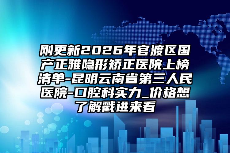 刚更新2026年官渡区国产正雅隐形矫正医院上榜清单-昆明云南省第三人民医院-口腔科实力_价格想了解戳进来看