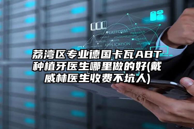 荔湾区专业德国卡瓦ABT种植牙医生哪里做的好(戴威林医生收费不坑人)