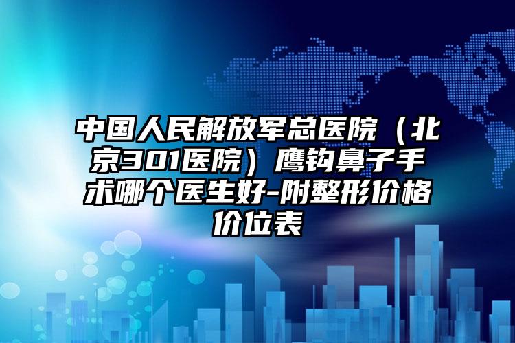 中国人民解放军总医院（北京301医院）鹰钩鼻子手术哪个医生好-附整形价格价位表