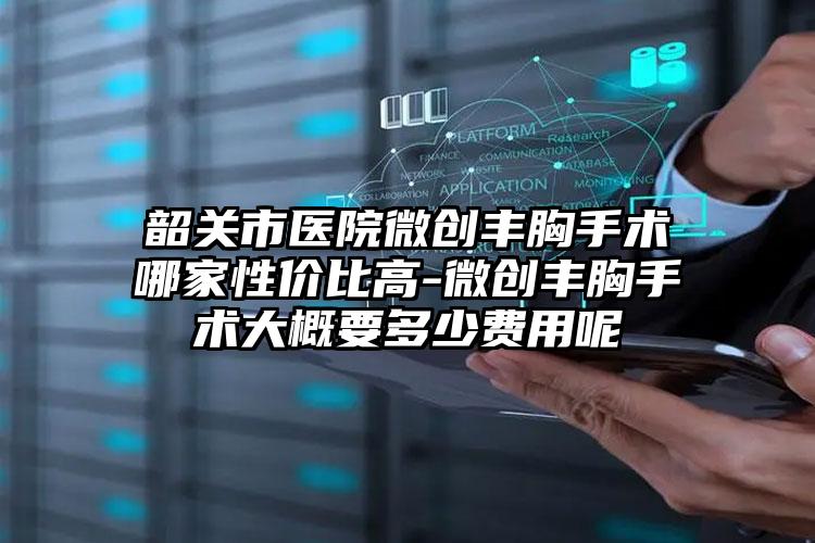 韶关市医院微创丰胸手术哪家性价比高-微创丰胸手术大概要多少费用呢