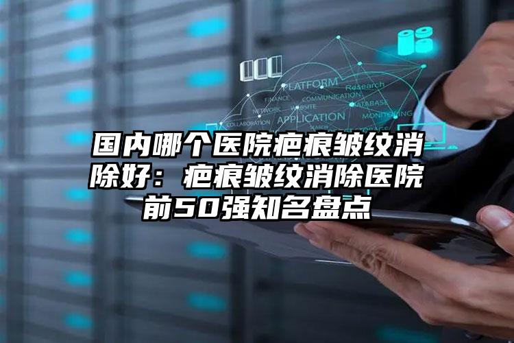 国内哪个医院疤痕皱纹消除好：疤痕皱纹消除医院前50强知名盘点