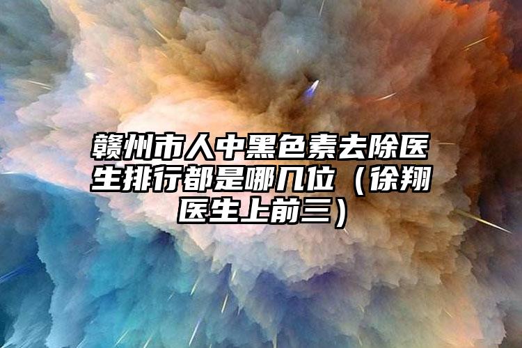 赣州市人中黑色素去除医生排行都是哪几位（徐翔医生上前三）