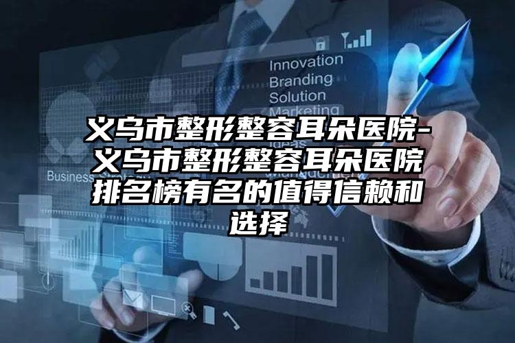 义乌市整形整容耳朵医院-义乌市整形整容耳朵医院排名榜有名的值得信赖和选择