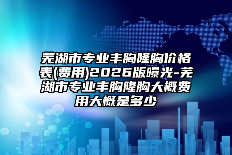 芜湖市专业丰胸隆胸价格表(费用)2026版曝光-芜湖市专业丰胸隆胸大概费用大概是多少