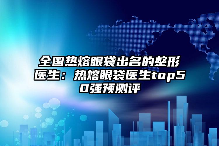 全国热熔眼袋出名的整形医生：热熔眼袋医生top50强预测评