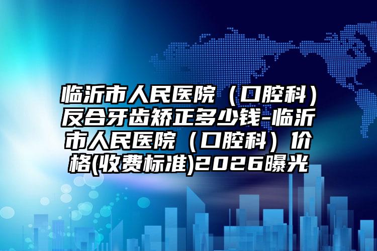 临沂市人民医院（口腔科）反合牙齿矫正多少钱-临沂市人民医院（口腔科）价格(收费标准)2026曝光