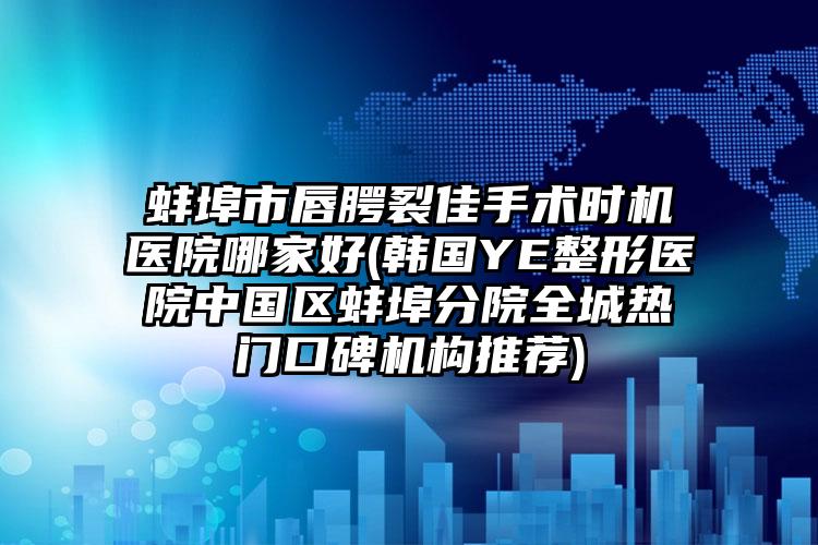 蚌埠市唇腭裂佳手术时机医院哪家好(韩国YE整形医院中国区蚌埠分院全城热门口碑机构推荐)