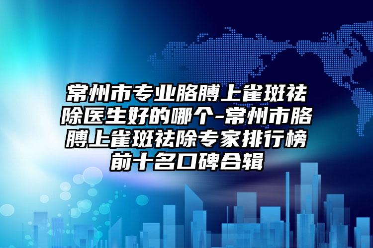 常州市专业胳膊上雀斑祛除医生好的哪个-常州市胳膊上雀斑祛除专家排行榜前十名口碑合辑