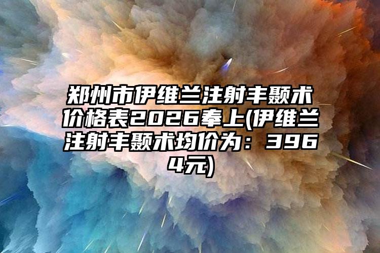 郑州市伊维兰注射丰颞术价格表2026奉上(伊维兰注射丰颞术均价为:3964元)