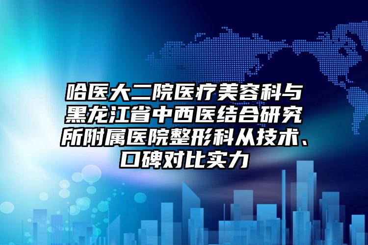 哈医大二院医疗美容科与黑龙江省中西医结合研究所附属医院整形科从技术、口碑对比实力