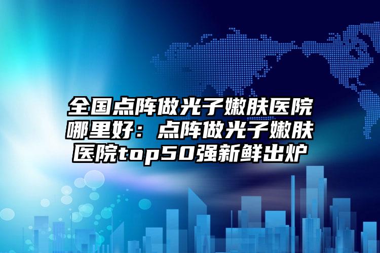 全国点阵做光子嫩肤医院哪里好：点阵做光子嫩肤医院top50强新鲜出炉
