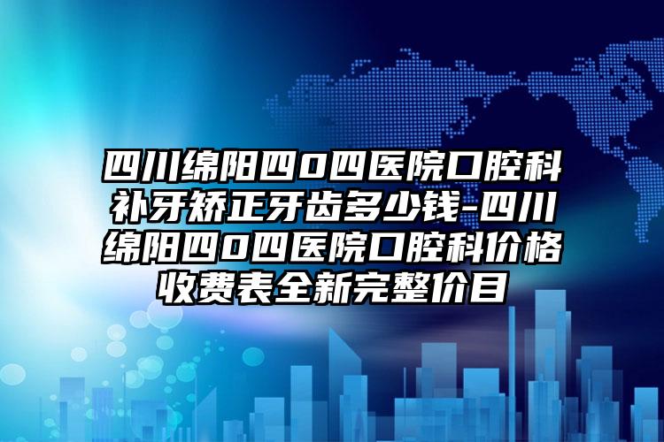 四川绵阳四0四医院口腔科补牙矫正牙齿多少钱-四川绵阳四0四医院口腔科价格收费表全新完整价目