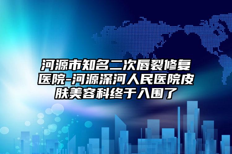 河源市知名二次唇裂修复医院-河源深河人民医院皮肤美容科终于入围了