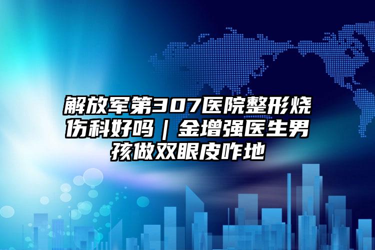 解放军第307医院整形烧伤科好吗｜金增强医生男孩做双眼皮咋地
